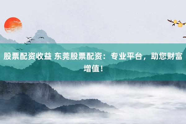 股票配资收益 东莞股票配资：专业平台，助您财富增值！