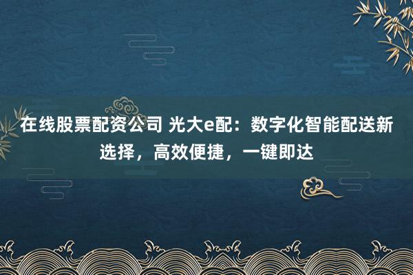 在线股票配资公司 光大e配：数字化智能配送新选择，高效便捷，一键即达