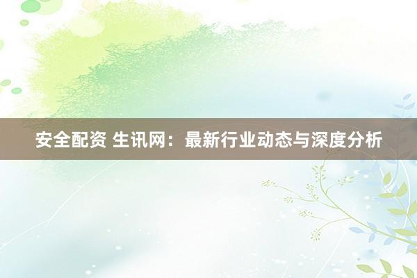 安全配资 生讯网：最新行业动态与深度分析