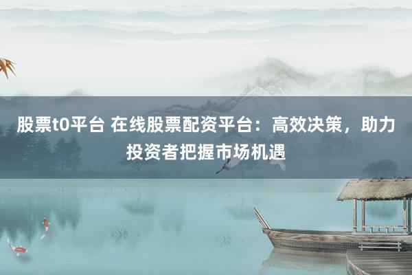股票t0平台 在线股票配资平台：高效决策，助力投资者把握市场机遇
