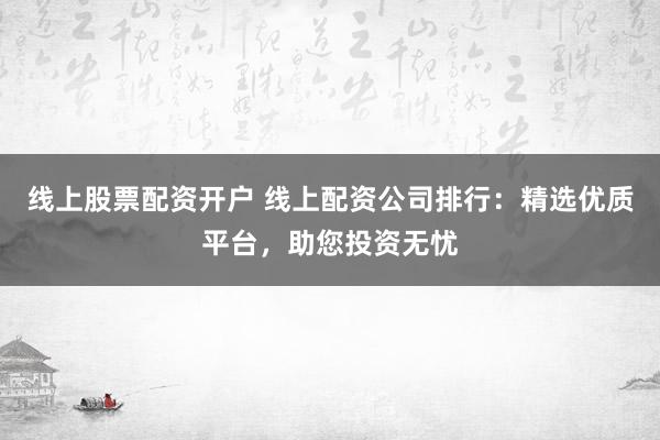 线上股票配资开户 线上配资公司排行：精选优质平台，助您投资无忧