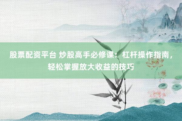 股票配资平台 炒股高手必修课：杠杆操作指南，轻松掌握放大收益的技巧