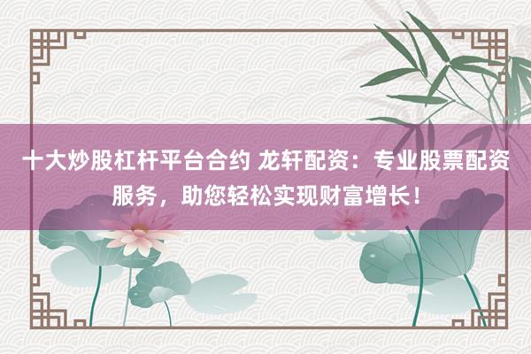 十大炒股杠杆平台合约 龙轩配资：专业股票配资服务，助您轻松实现财富增长！