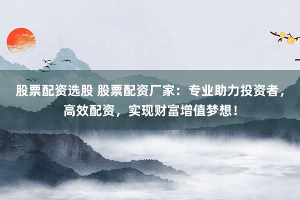 股票配资选股 股票配资厂家：专业助力投资者，高效配资，实现财富增值梦想！