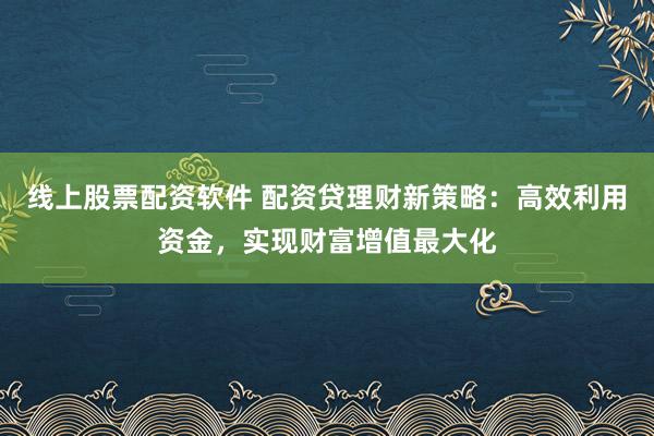 线上股票配资软件 配资贷理财新策略：高效利用资金，实现财富增值最大化