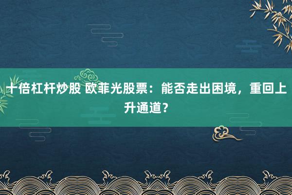 十倍杠杆炒股 欧菲光股票：能否走出困境，重回上升通道？