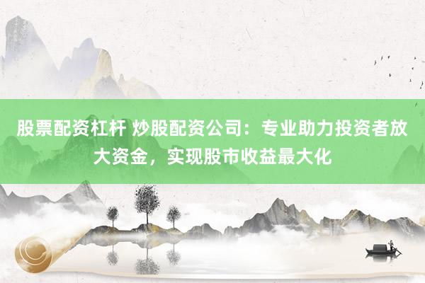 股票配资杠杆 炒股配资公司：专业助力投资者放大资金，实现股市收益最大化