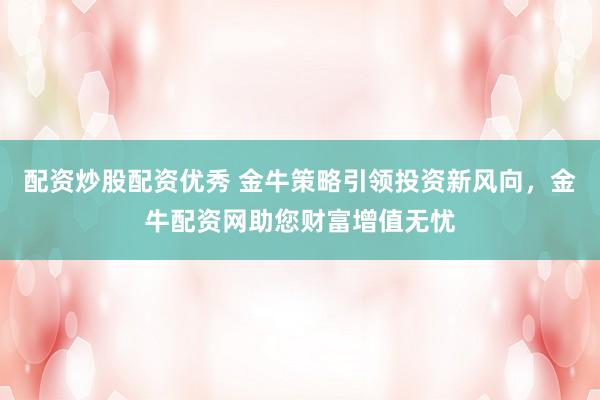 配资炒股配资优秀 金牛策略引领投资新风向，金牛配资网助您财富增值无忧
