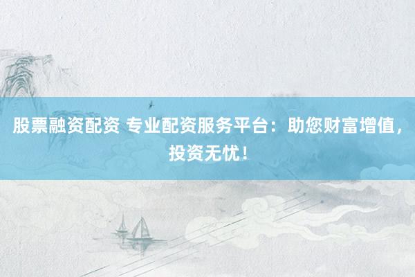 股票融资配资 专业配资服务平台：助您财富增值，投资无忧！