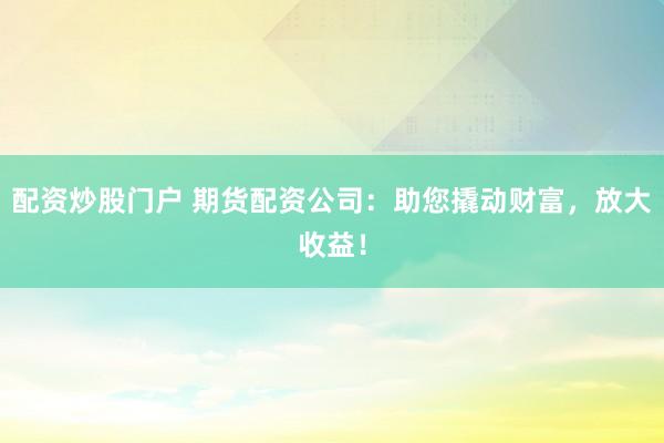 配资炒股门户 期货配资公司：助您撬动财富，放大收益！