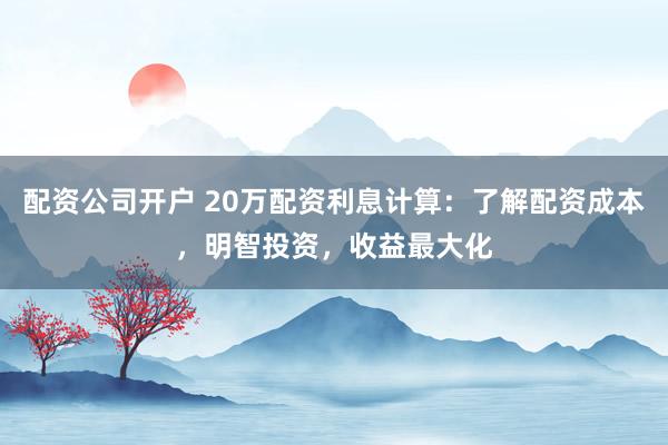 配资公司开户 20万配资利息计算：了解配资成本，明智投资，收益最大化