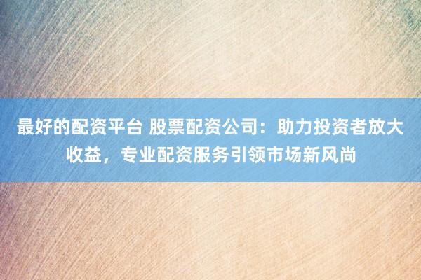 最好的配资平台 股票配资公司：助力投资者放大收益，专业配资服务引领市场新风尚
