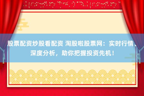 股票配资炒股看配资 淘股啦股票网：实时行情、深度分析，助你把握投资先机！
