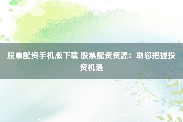 股票配资手机版下载 股票配资资源：助您把握投资机遇