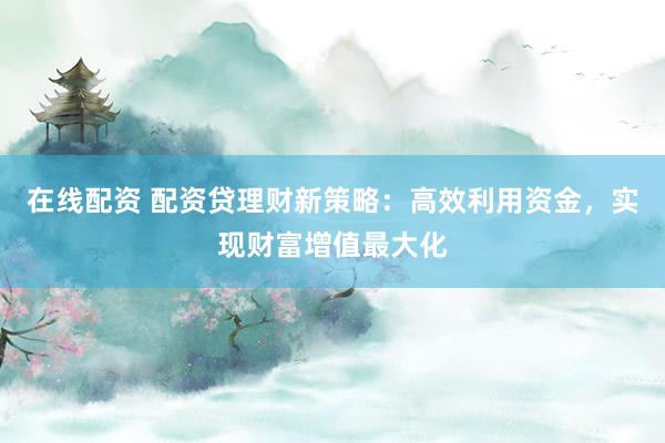 在线配资 配资贷理财新策略：高效利用资金，实现财富增值最大化