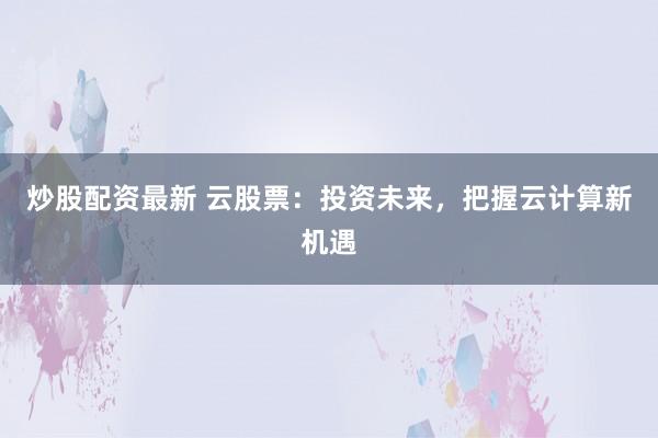 炒股配资最新 云股票：投资未来，把握云计算新机遇