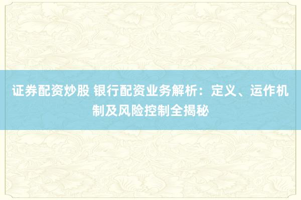 证券配资炒股 银行配资业务解析：定义、运作机制及风险控制全揭秘