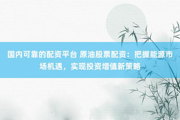 国内可靠的配资平台 原油股票配资：把握能源市场机遇，实现投资增值新策略