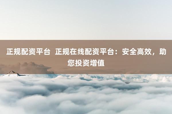 正规配资平台  正规在线配资平台：安全高效，助您投资增值
