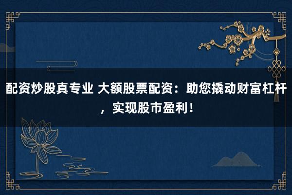 配资炒股真专业 大额股票配资：助您撬动财富杠杆，实现股市盈利！