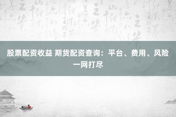 股票配资收益 期货配资查询：平台、费用、风险一网打尽