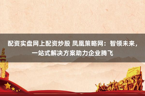 配资实盘网上配资炒股 凤凰策略网：智领未来，一站式解决方案助力企业腾飞