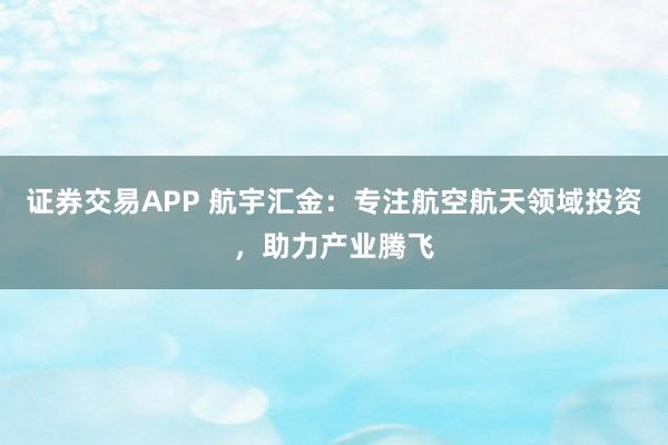 证券交易APP 航宇汇金：专注航空航天领域投资，助力产业腾飞