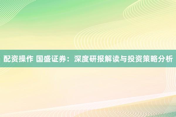 配资操作 国盛证券：深度研报解读与投资策略分析