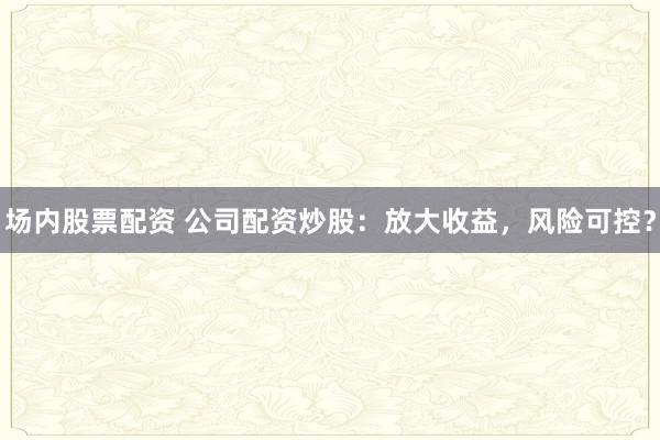场内股票配资 公司配资炒股：放大收益，风险可控？