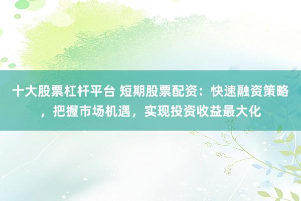 十大股票杠杆平台 短期股票配资：快速融资策略，把握市场机遇，实现投资收益最大化