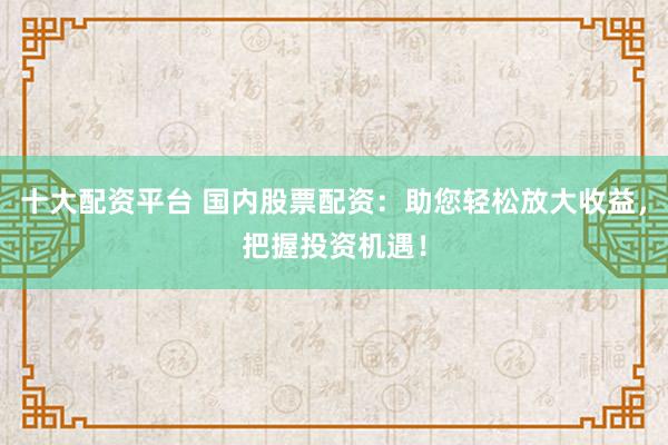 十大配资平台 国内股票配资：助您轻松放大收益，把握投资机遇！
