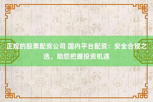 正规的股票配资公司 国内平台配资：安全合规之选，助您把握投资机遇