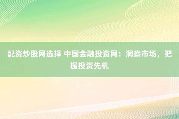 配资炒股网选择 中国金融投资网：洞察市场，把握投资先机