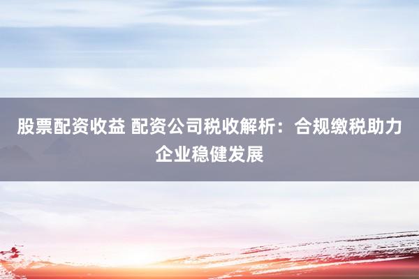 股票配资收益 配资公司税收解析：合规缴税助力企业稳健发展