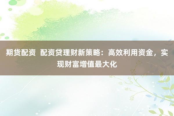 期货配资  配资贷理财新策略：高效利用资金，实现财富增值最大化