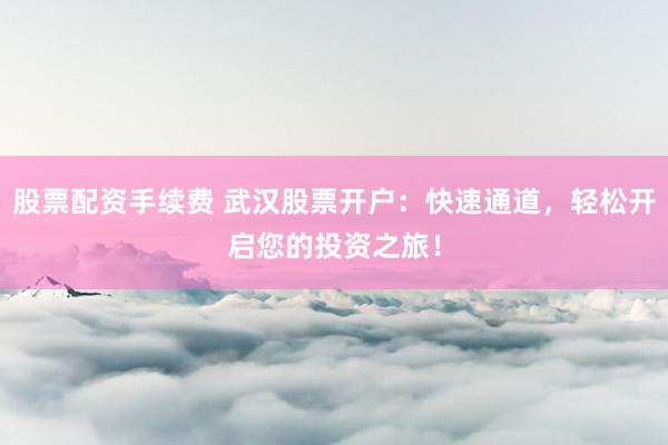 股票配资手续费 武汉股票开户：快速通道，轻松开启您的投资之旅！