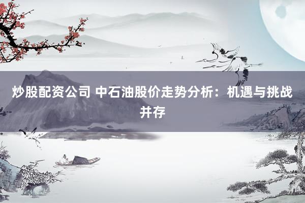 炒股配资公司 中石油股价走势分析：机遇与挑战并存