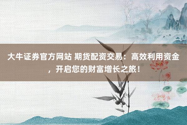 大牛证券官方网站 期货配资交易：高效利用资金，开启您的财富增长之旅！