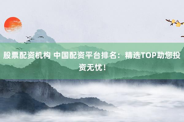 股票配资机构 中国配资平台排名：精选TOP助您投资无忧！