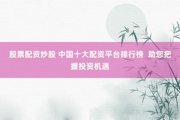 股票配资炒股 中国十大配资平台排行榜  助您把握投资机遇