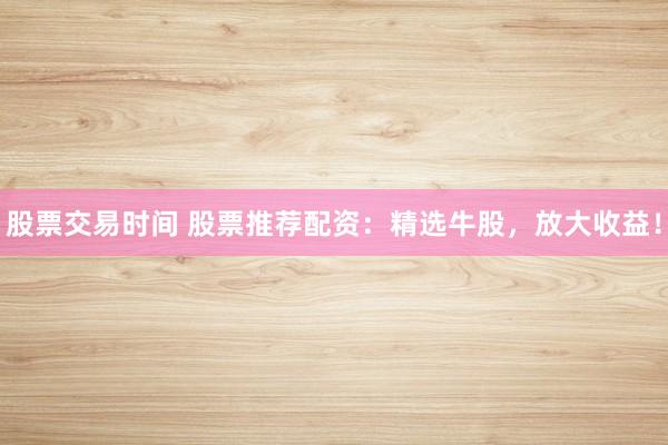 股票交易时间 股票推荐配资：精选牛股，放大收益！