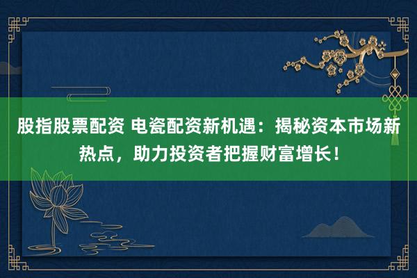 股指股票配资 电瓷配资新机遇：揭秘资本市场新热点，助力投资者把握财富增长！