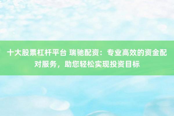 十大股票杠杆平台 瑞驰配资：专业高效的资金配对服务，助您轻松实现投资目标