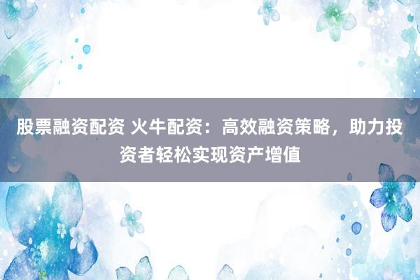 股票融资配资 火牛配资：高效融资策略，助力投资者轻松实现资产增值