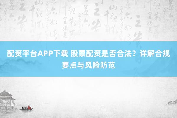 配资平台APP下载 股票配资是否合法？详解合规要点与风险防范