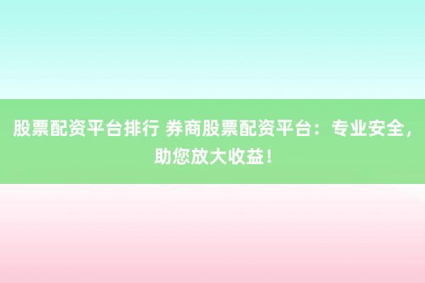 股票配资平台排行 券商股票配资平台：专业安全，助您放大收益！