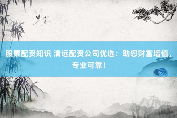 股票配资知识 清远配资公司优选：助您财富增值，专业可靠！