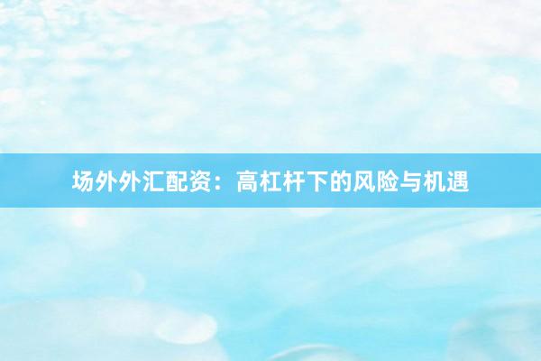场外外汇配资：高杠杆下的风险与机遇