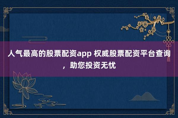 人气最高的股票配资app 权威股票配资平台查询，助您投资无忧