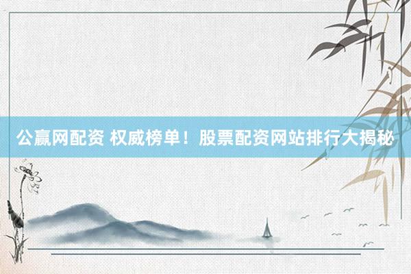 公赢网配资 权威榜单！股票配资网站排行大揭秘